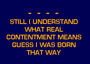 STILL I UNDERSTAND
WHAT REAL
CONTENTMENT MEANS
GUESS I WAS BORN
THAT WAY