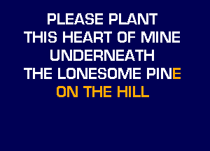 PLEASE PLANT
THIS HEART OF MINE
UNDERNEATH
THE LONESOME PINE
ON THE HILL