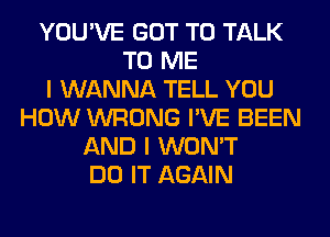 YOU'VE GOT TO TALK
TO ME
I WANNA TELL YOU
HOW WRONG I'VE BEEN
AND I WON'T
DO IT AGAIN