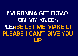 I'M GONNA GET DOWN
ON MY KNEES
PLEASE LET ME MAKE UP
PLEASE I CAN'T GIVE YOU
UP