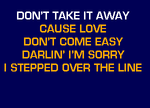 DON'T TAKE IT AWAY
CAUSE LOVE
DON'T COME EASY
DARLIN' I'M SORRY
I STEPPED OVER THE LINE