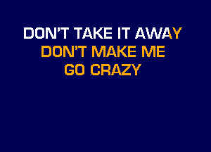 DON'T TAKE IT AWAY
DON'T MAKE ME
GO CRAZY