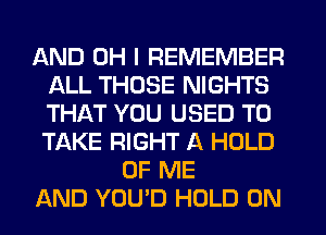 AND OH I REMEMBER
ALL THOSE NIGHTS
THAT YOU USED TO
TAKE RIGHT A HOLD

OF ME
AND YOU'D HOLD 0N