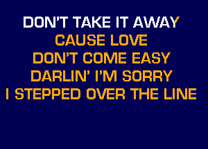 DON'T TAKE IT AWAY
CAUSE LOVE
DON'T COME EASY
DARLIN' I'M SORRY
I STEPPED OVER THE LINE