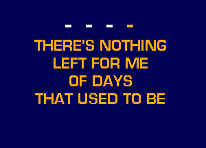 THERE'S NOTHING
LEFT FOR ME
UP DAYS
THAT USED TO BE

g