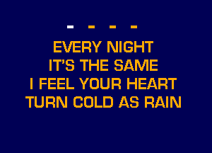 EVERY NIGHT
IT'S THE SAME
I FEEL YOUR HEART
TURN COLD AS RAIN