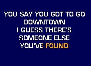 YOU SAY YOU GOT TO GO
DOWNTOWN
I GUESS THERE'S
SOMEONE ELSE
YOU'VE FOUND