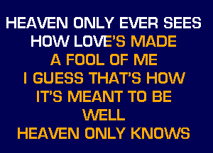 HEAVEN ONLY EVER SEES
HOW LOVE'S MADE
A FOOL OF ME
I GUESS THAT'S HOW
ITS MEANT TO BE
WELL
HEAVEN ONLY KNOWS