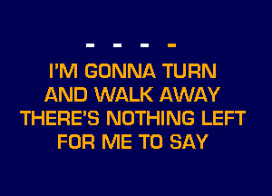 I'M GONNA TURN
AND WALK AWAY
THERE'S NOTHING LEFT
FOR ME TO SAY