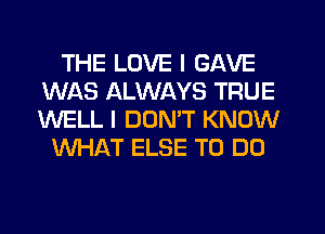 THE LOVE I GAVE
WAS ALWAYS TRUE
WELL I DON'T KNOW

WHAT ELSE TO DO