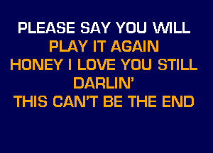 PLEASE SAY YOU WILL
PLAY IT AGAIN
HONEY I LOVE YOU STILL
DARLIN'

THIS CAN'T BE THE END