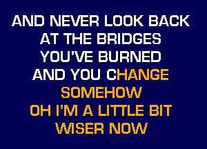 AND NEVER LOOK BACK
AT THE BRIDGES
YOU'VE BURNED

AND YOU CHANGE
SOMEHOW

0H I'M A LITTLE BIT
VVISER NOW