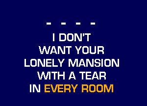 I DON'T
WANT YOUR

LONELY MANSION
WITH A TEAR
IN EVERY ROOM