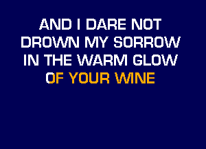 AND I DARE NOT
BROWN MY BORROW
IN THE WARM GLOW

OF YOUR WINE