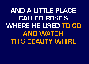 AND A LITTLE PLACE
CALLED ROSES
WHERE HE USED TO GO
AND WATCH
THIS BEAUTY VVHIRL