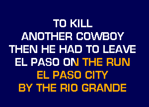 TO KILL
ANOTHER COWBOY
THEN HE HAD TO LEAVE
EL PASO ON THE RUN
EL PASO CITY
BY THE RIO GRANDE