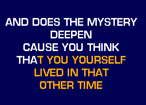 AND DOES THE MYSTERY
DEEPEN
CAUSE YOU THINK
THAT YOU YOURSELF
LIVED IN THAT
OTHER TIME
