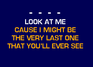 LOOK AT ME
CAUSE I MIGHT BE
THE VERY LAST ONE
THAT YOU'LL EVER SEE