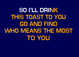 SO I'LL DRINK
THIS TOAST TO YOU
GO AND FIND
WHO MEANS THE MOST

TO YOU