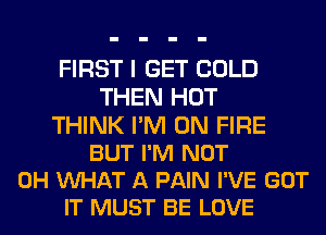 FIRST I GET COLD
THEN HOT

THINK I'M ON FIRE
BUT I'M NOT
0H VUHAT A PAIN I'VE GOT
IT MUST BE LOVE