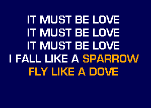 IT MUST BE LOVE
IT MUST BE LOVE
IT MUST BE LOVE
I FALL LIKE A SPARROW
FLY LIKE A DOVE