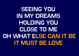 SEEING YOU
IN MY DREAMS
HOLDING YOU
CLOSE TO ME
0H WHAT ELSE CAN IT BE
IT MUST BE LOVE