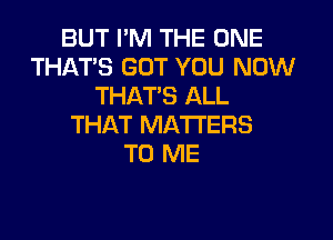 BUT PM THE ONE
THAT'S GOT YOU NOW
THATS ALL

THAT MATTERS
TO ME