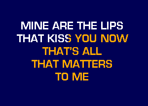 MINE ARE THE LIPS
THAT KISS YOU NOW
THATS ALL
THAT MATTERS
TO ME