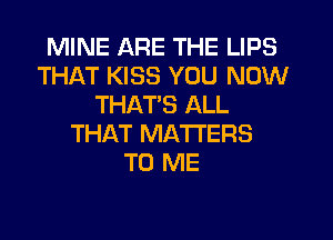 MINE ARE THE LIPS
THAT KISS YOU NOW
THATS ALL
THAT MATTERS
TO ME