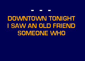 DOWNTOWN TONIGHT
I SAW AN OLD FRIEND

SOMEONE WHO