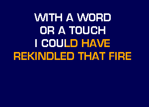 WITH A WORD
OR A TOUCH
I COULD HAVE
REKINDLED THAT FIRE