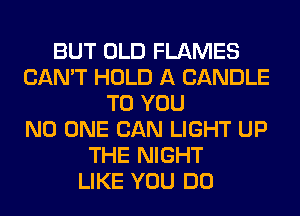 BUT OLD FLAMES
CAN'T HOLD A CANDLE
TO YOU
NO ONE CAN LIGHT UP
THE NIGHT
LIKE YOU DO