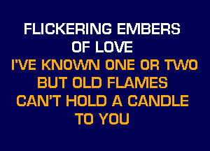 FLICKERING EMBERS

OF LOVE
I'VE KNOWN ONE OR TWO

BUT OLD FLAMES
CAN'T HOLD A CANDLE
TO YOU