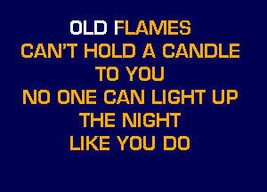 OLD FLAMES
CAN'T HOLD A CANDLE
TO YOU
NO ONE CAN LIGHT UP
THE NIGHT
LIKE YOU DO
