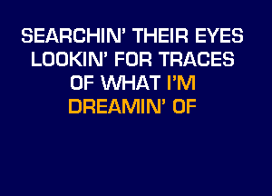 SEARCHIN' THEIR EYES
LOOKIN' FOR TRACES
OF WHAT I'M
DREAMIN' 0F