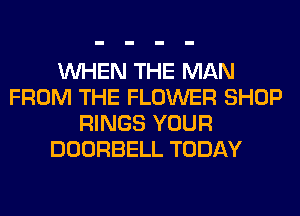 WHEN THE MAN
FROM THE FLOWER SHOP
RINGS YOUR
DOORBELL TODAY