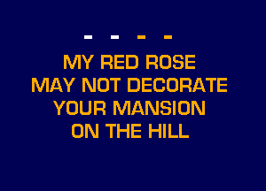 MY RED ROSE
MAY NOT DECORATE

YOUR MANSION
ON THE HILL