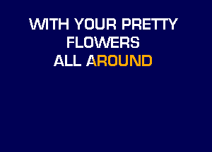 WITH YOUR PRETTY
FLOWERS
ALL AROUND