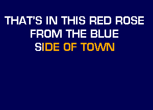 THAT'S IN THIS RED ROSE
FROM THE BLUE
SIDE OF TOWN