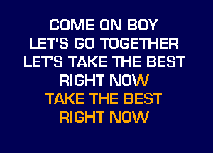 COME ON BOY
LET'S GD TOGETHER
LET'S TAKE THE BEST
RIGHT NOW
TAKE THE BEST
RIGHT NOW