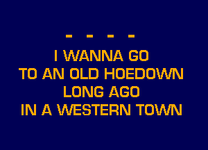 I WANNA GO
TO AN OLD HUEDDWN

LONG AGO
IN A WESTERN TOWN