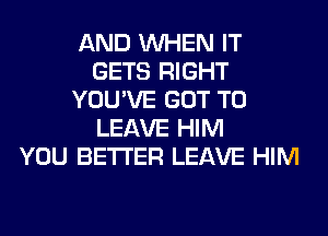 AND WHEN IT
GETS RIGHT
YOU'VE GOT TO
LEAVE HIM
YOU BETTER LEAVE HIM