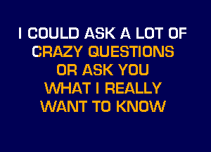 I COULD ASK A LOT OF
CRAZY QUESTIONS
OR ASK YOU
WHAT I REALLY
WANT TO KNOW