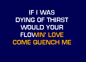 IF I WAS
DYING 0F THIRST
WOULD YOUR
FLOWN' LOVE
COME GUENCH ME

g