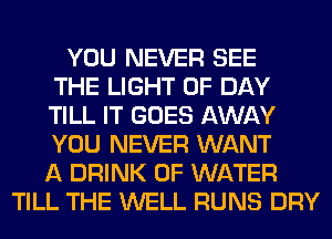 YOU NEVER SEE
THE LIGHT 0F DAY
TILL IT GOES AWAY
YOU NEVER WANT
A DRINK OF WATER
TILL THE WELL RUNS DRY