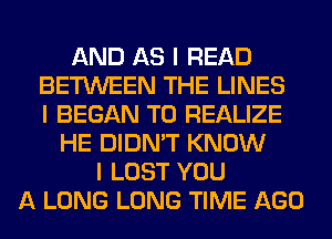 AND AS I READ
BETWEEN THE LINES
I BEGAN T0 REALIZE
HE DIDN'T KNOW
I LOST YOU
A LONG LONG TIME AGO