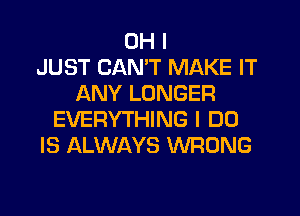 OH I
JUST CAN'T MAKE IT
ANY LONGER
EVERYTHING I DO
IS ALWAYS WRONG