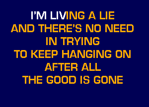 I'M LIVING A LIE
AND THERE'S NO NEED
IN TRYING
TO KEEP HANGING 0N
AFTER ALL
THE GOOD IS GONE