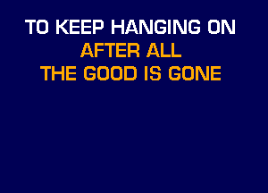 TO KEEP HANGING 0N
AFTER ALL
THE GOOD IS GONE