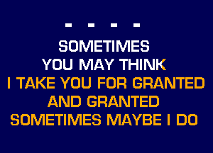 SOMETIMES
YOU MAY THINK
I TAKE YOU FOR GRANTED
AND GRANTED
SOMETIMES MAYBE I DO